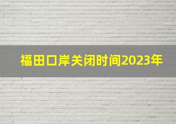 福田口岸关闭时间2023年