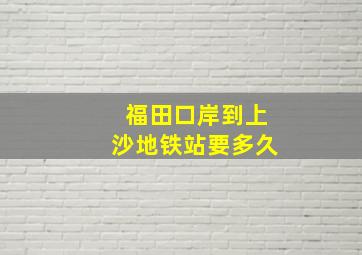 福田口岸到上沙地铁站要多久