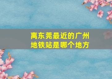 离东莞最近的广州地铁站是哪个地方