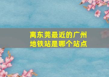 离东莞最近的广州地铁站是哪个站点