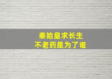 秦始皇求长生不老药是为了谁