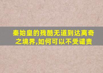 秦始皇的残酷无道到达离奇之境界,如何可以不受谴责