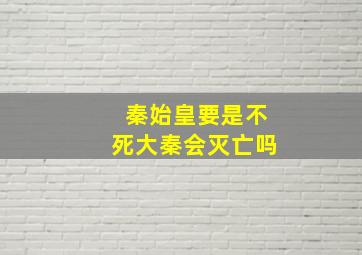 秦始皇要是不死大秦会灭亡吗