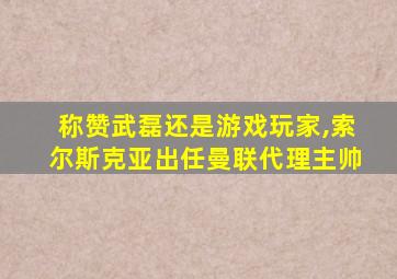 称赞武磊还是游戏玩家,索尔斯克亚出任曼联代理主帅