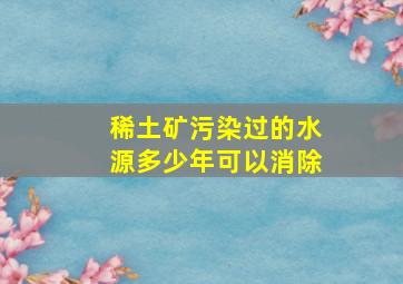 稀土矿污染过的水源多少年可以消除