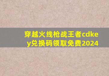 穿越火线枪战王者cdkey兑换码领取免费2024