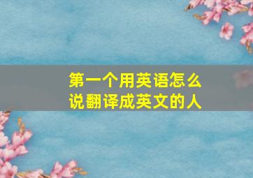 第一个用英语怎么说翻译成英文的人