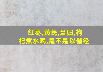 红枣,黄芪,当归,枸杞煮水喝,是不是以催经