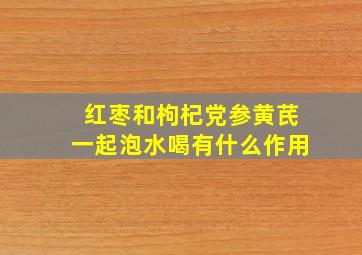 红枣和枸杞党参黄芪一起泡水喝有什么作用