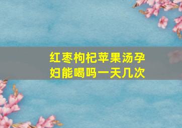 红枣枸杞苹果汤孕妇能喝吗一天几次