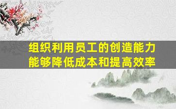 组织利用员工的创造能力能够降低成本和提高效率