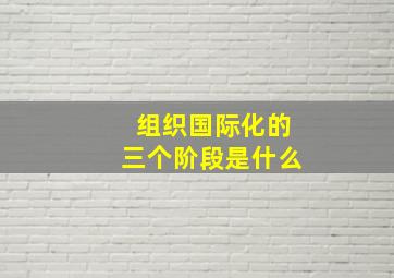 组织国际化的三个阶段是什么