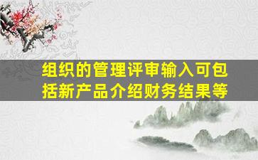 组织的管理评审输入可包括新产品介绍财务结果等