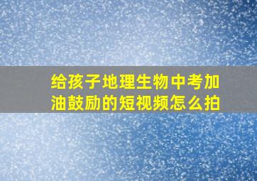 给孩子地理生物中考加油鼓励的短视频怎么拍