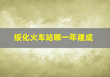 绥化火车站哪一年建成