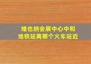 维也纳会展中心中和地铁站离哪个火车站近