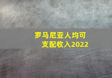 罗马尼亚人均可支配收入2022