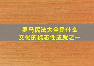 罗马民法大全是什么文化的标志性成就之一