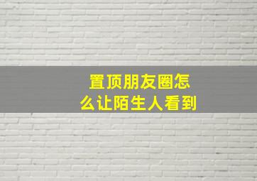 置顶朋友圈怎么让陌生人看到