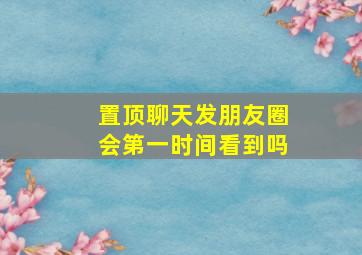 置顶聊天发朋友圈会第一时间看到吗