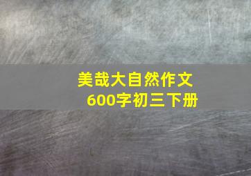 美哉大自然作文600字初三下册