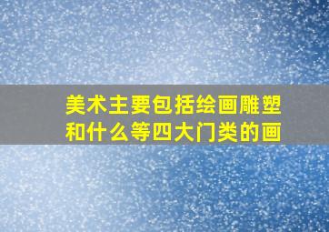 美术主要包括绘画雕塑和什么等四大门类的画