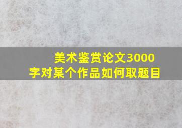 美术鉴赏论文3000字对某个作品如何取题目