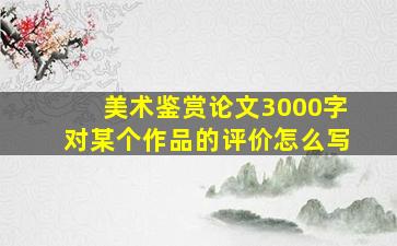 美术鉴赏论文3000字对某个作品的评价怎么写