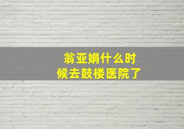 翁亚娟什么时候去鼓楼医院了