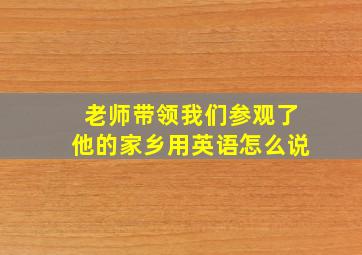 老师带领我们参观了他的家乡用英语怎么说