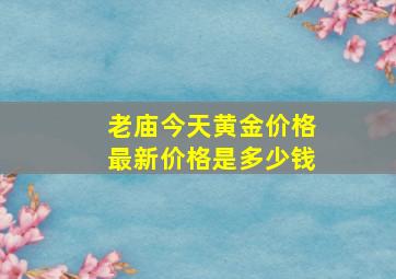 老庙今天黄金价格最新价格是多少钱