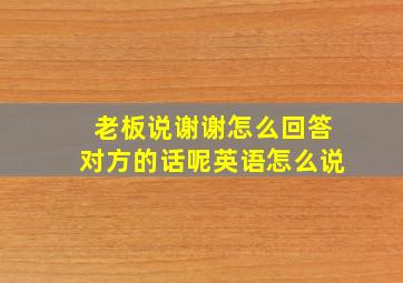 老板说谢谢怎么回答对方的话呢英语怎么说