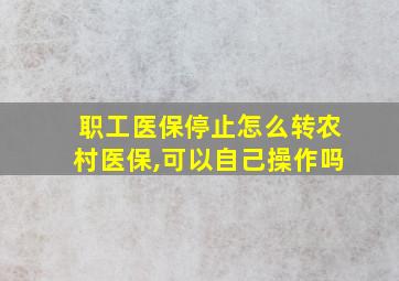 职工医保停止怎么转农村医保,可以自己操作吗