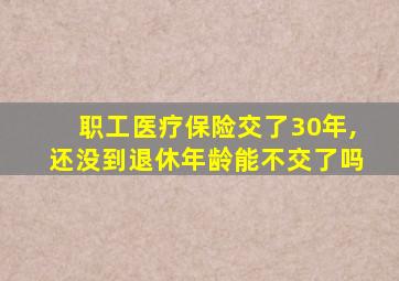 职工医疗保险交了30年,还没到退休年龄能不交了吗