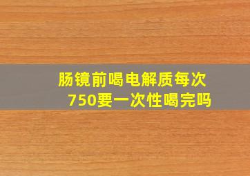 肠镜前喝电解质每次750要一次性喝完吗