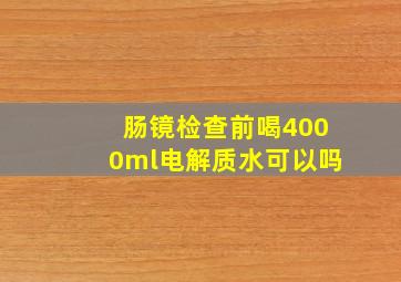 肠镜检查前喝4000ml电解质水可以吗