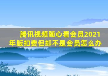 腾讯视频随心看会员2021年版扣费但却不是会员怎么办