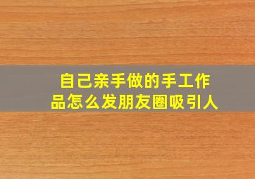 自己亲手做的手工作品怎么发朋友圈吸引人