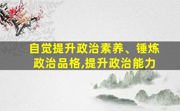 自觉提升政治素养、锤炼政治品格,提升政治能力