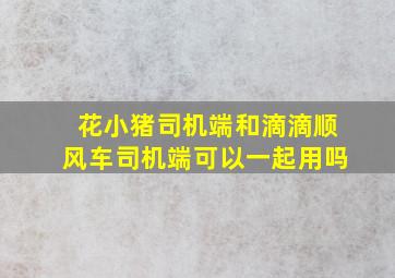 花小猪司机端和滴滴顺风车司机端可以一起用吗