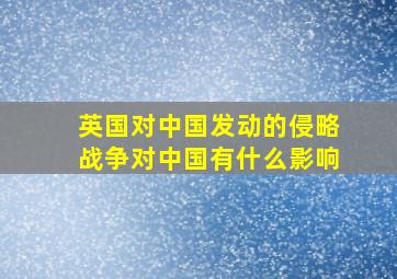 英国对中国发动的侵略战争对中国有什么影响