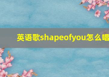 英语歌shapeofyou怎么唱