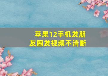 苹果12手机发朋友圈发视频不清晰