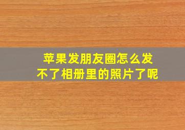 苹果发朋友圈怎么发不了相册里的照片了呢