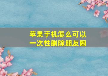 苹果手机怎么可以一次性删除朋友圈