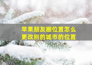 苹果朋友圈位置怎么更改别的城市的位置