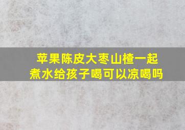 苹果陈皮大枣山楂一起煮水给孩子喝可以凉喝吗