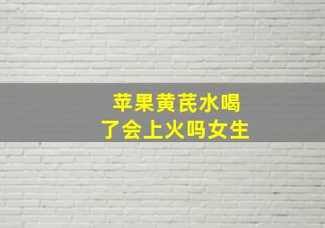 苹果黄芪水喝了会上火吗女生