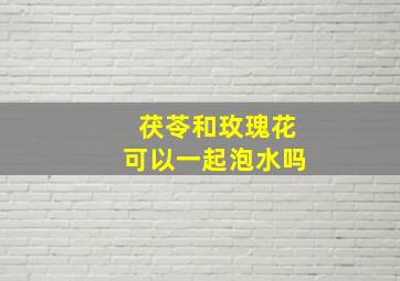 茯苓和玫瑰花可以一起泡水吗