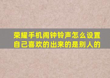 荣耀手机闹钟铃声怎么设置自己喜欢的出来的是别人的